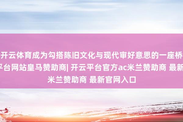 开云体育成为勾搭陈旧文化与现代审好意思的一座桥梁-开云平台网站皇马赞助商| 开云平台官方ac米兰赞助商 最新官网入口