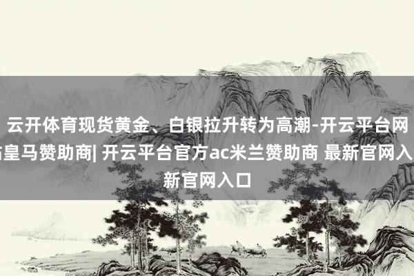 云开体育现货黄金、白银拉升转为高潮-开云平台网站皇马赞助商| 开云平台官方ac米兰赞助商 最新官网入口