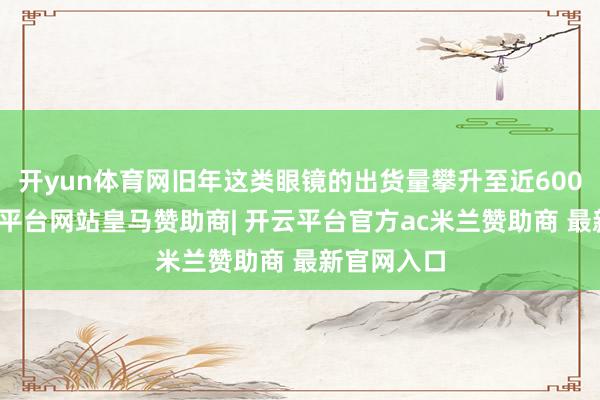 开yun体育网旧年这类眼镜的出货量攀升至近600万副-开云平台网站皇马赞助商| 开云平台官方ac米兰赞助商 最新官网入口