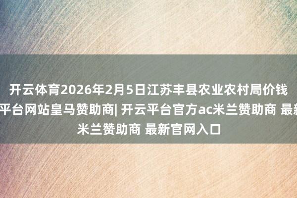 开云体育2026年2月5日江苏丰县农业农村局价钱行情-开云平台网站皇马赞助商| 开云平台官方ac米兰赞助商 最新官网入口