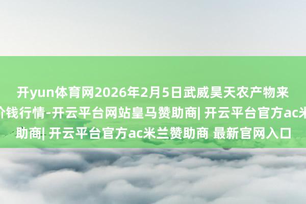 开yun体育网2026年2月5日武威昊天农产物来去商场暨仓储物流中心价钱行情-开云平台网站皇马赞助商| 开云平台官方ac米兰赞助商 最新官网入口
