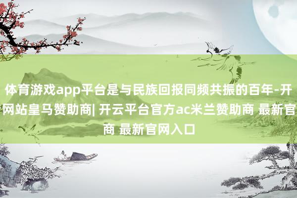体育游戏app平台是与民族回报同频共振的百年-开云平台网站皇马赞助商| 开云平台官方ac米兰赞助商 最新官网入口
