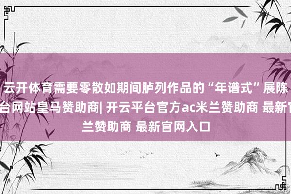 云开体育需要零散如期间胪列作品的“年谱式”展陈-开云平台网站皇马赞助商| 开云平台官方ac米兰赞助商 最新官网入口